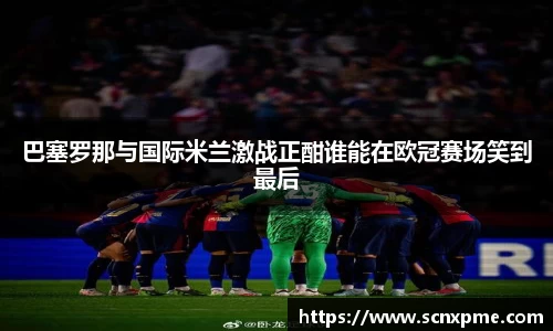 巴塞罗那与国际米兰激战正酣谁能在欧冠赛场笑到最后