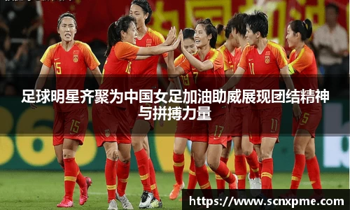 足球明星齐聚为中国女足加油助威展现团结精神与拼搏力量
